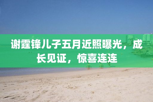 谢霆锋儿子五月近照曝光，成长见证，惊喜连连