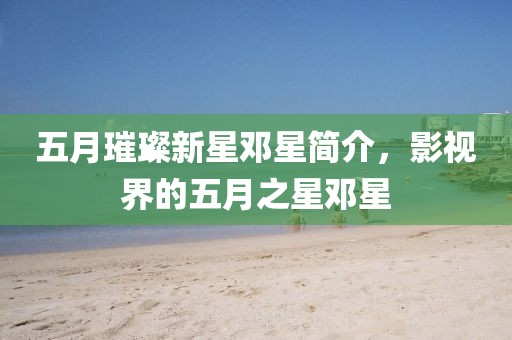 五月璀璨新星邓星简介，影视界的五月之星邓星