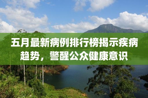 五月最新病例排行榜揭示疾病趋势，警醒公众健康意识