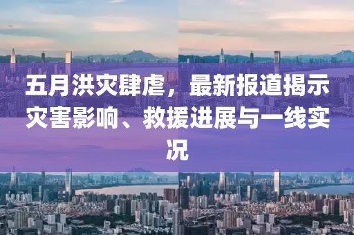 五月洪灾肆虐，最新报道揭示灾害影响、救援进展与一线实况