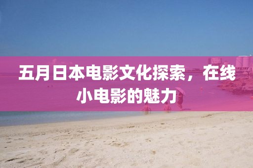 五月日本电影文化探索，在线小电影的魅力