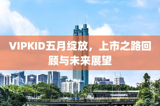 VIPKID五月绽放，上市之路回顾与未来展望