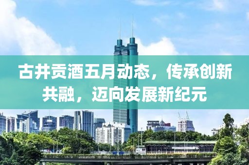 古井贡酒五月动态，传承创新共融，迈向发展新纪元