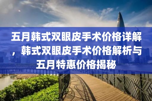 五月韩式双眼皮手术价格详解，韩式双眼皮手术价格解析与五月特惠价格揭秘