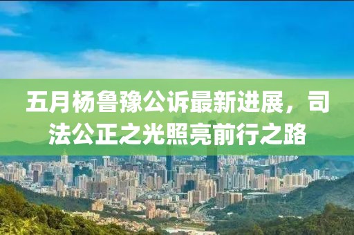 五月杨鲁豫公诉最新进展，司法公正之光照亮前行之路