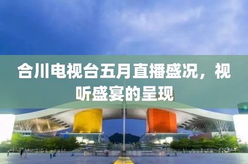 合川电视台五月直播盛况，视听盛宴的呈现