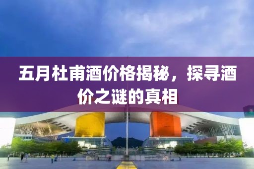 五月杜甫酒价格揭秘，探寻酒价之谜的真相