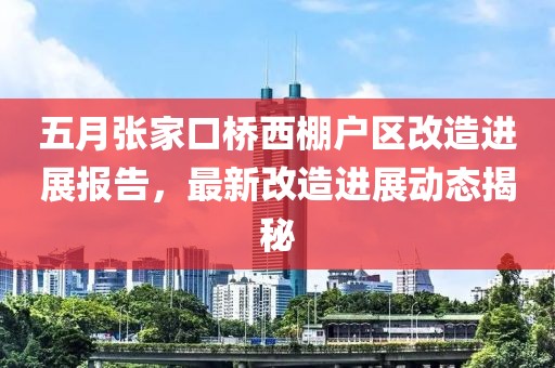 五月张家口桥西棚户区改造进展报告，最新改造进展动态揭秘