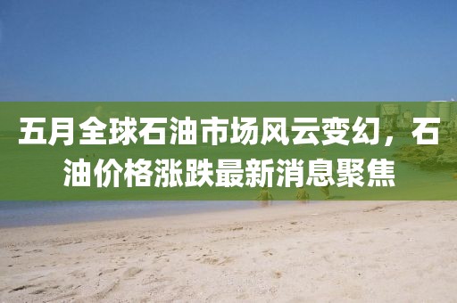 五月全球石油市场风云变幻，石油价格涨跌最新消息聚焦