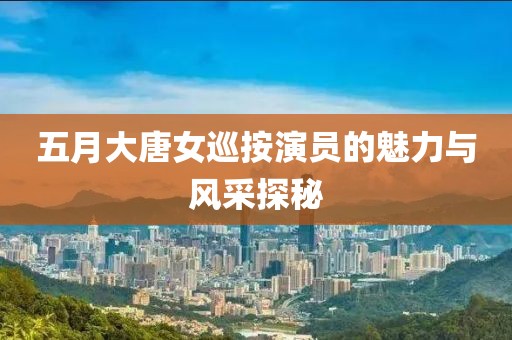 五月大唐女巡按演员的魅力与风采探秘