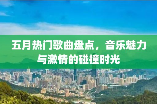 五月热门歌曲盘点，音乐魅力与激情的碰撞时光