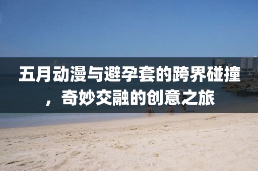 五月动漫与避孕套的跨界碰撞，奇妙交融的创意之旅