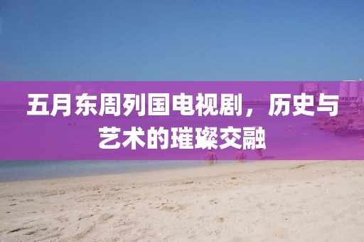 五月东周列国电视剧，历史与艺术的璀璨交融