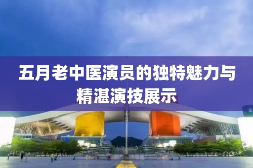 五月老中医演员的独特魅力与精湛演技展示