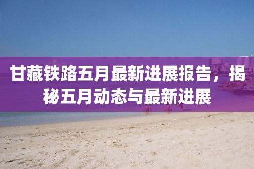 甘藏铁路五月最新进展报告，揭秘五月动态与最新进展