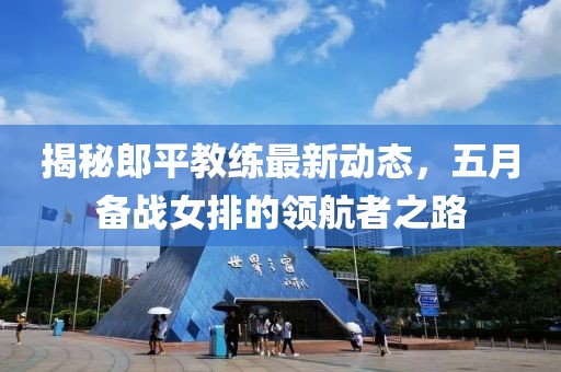 揭秘郎平教练最新动态，五月备战女排的领航者之路