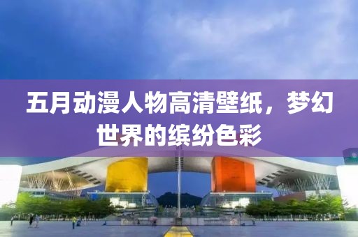 五月动漫人物高清壁纸，梦幻世界的缤纷色彩