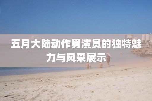 五月大陆动作男演员的独特魅力与风采展示