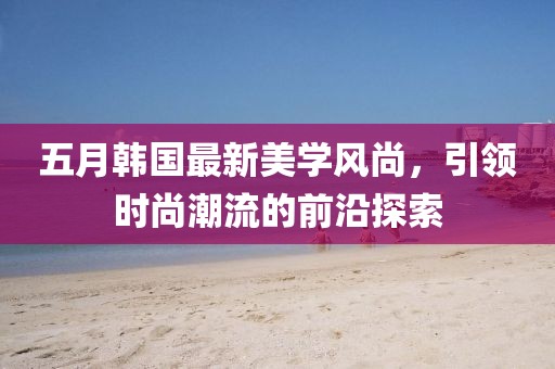 五月韩国最新美学风尚，引领时尚潮流的前沿探索