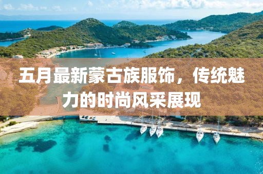 五月最新蒙古族服饰，传统魅力的时尚风采展现