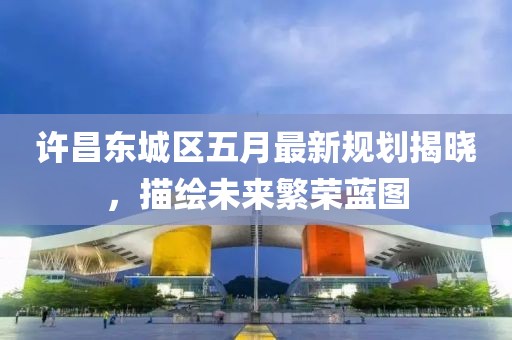 许昌东城区五月最新规划揭晓，描绘未来繁荣蓝图