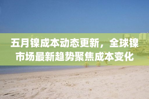 五月镍成本动态更新，全球镍市场最新趋势聚焦成本变化