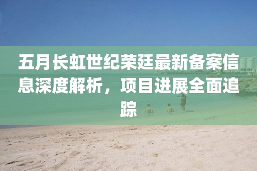 五月长虹世纪荣廷最新备案信息深度解析，项目进展全面追踪