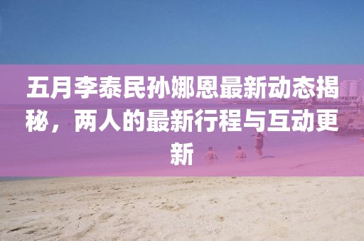 五月李泰民孙娜恩最新动态揭秘，两人的最新行程与互动更新