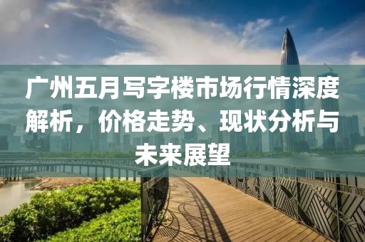 广州五月写字楼市场行情深度解析，价格走势、现状分析与未来展望