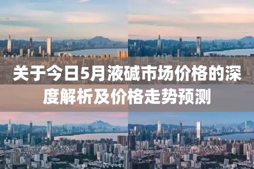 关于今日5月液碱市场价格的深度解析及价格走势预测
