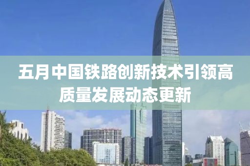 五月中国铁路创新技术引领高质量发展动态更新