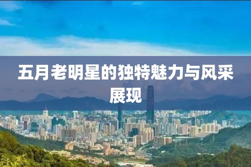 五月老明星的独特魅力与风采展现