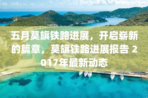 五月莫旗铁路进展，开启崭新的篇章，莫旗铁路进展报告 2017年最新动态