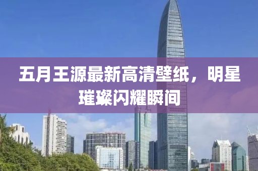 五月王源最新高清壁纸，明星璀璨闪耀瞬间