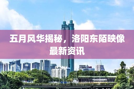 五月风华揭秘，洛阳东陌映像最新资讯