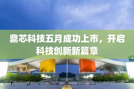 鼎芯科技五月成功上市，开启科技创新新篇章
