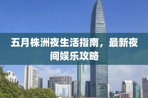 五月株洲夜生活指南，最新夜间娱乐攻略