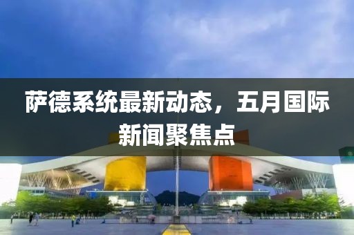 萨德系统最新动态，五月国际新闻聚焦点
