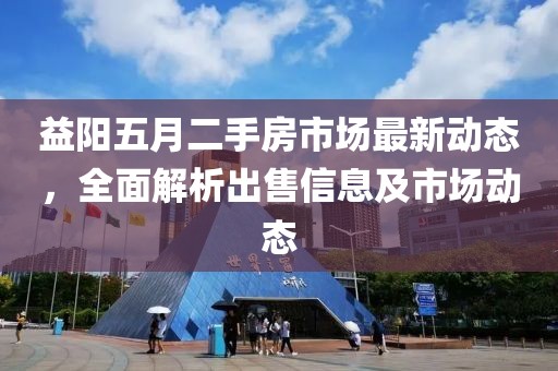 益阳五月二手房市场最新动态，全面解析出售信息及市场动态