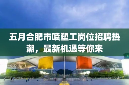 五月合肥市喷塑工岗位招聘热潮，最新机遇等你来