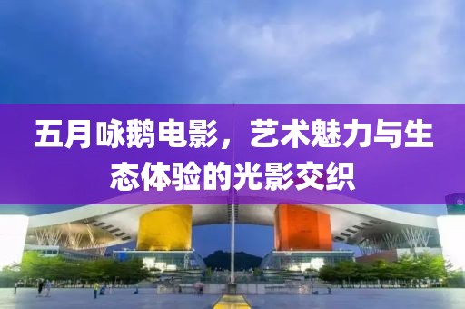 五月咏鹅电影，艺术魅力与生态体验的光影交织