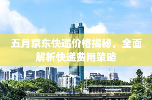 五月京东快递价格揭秘，全面解析快递费用策略