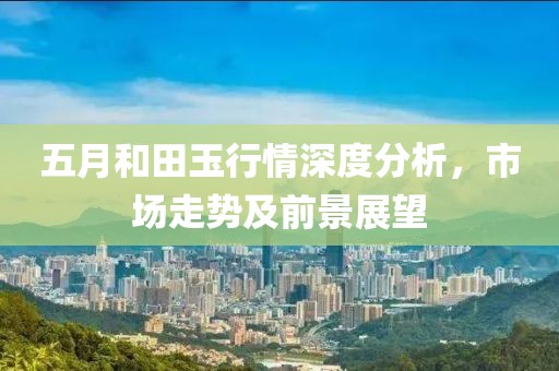 五月和田玉行情深度分析，市场走势及前景展望