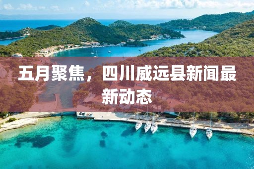 五月聚焦，四川威远县新闻最新动态
