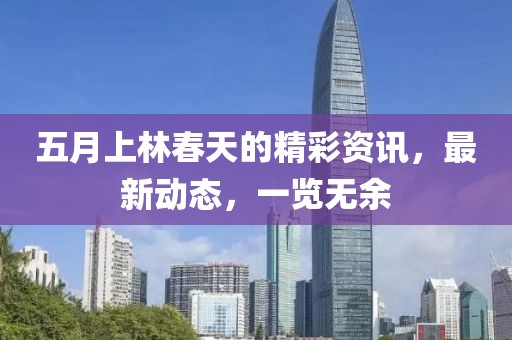五月上林春天的精彩资讯，最新动态，一览无余