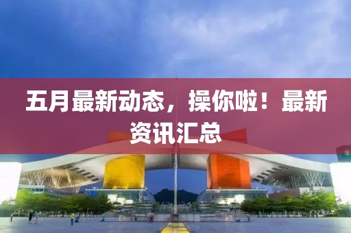 五月最新动态，操你啦！最新资讯汇总