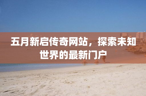 五月新启传奇网站，探索未知世界的最新门户