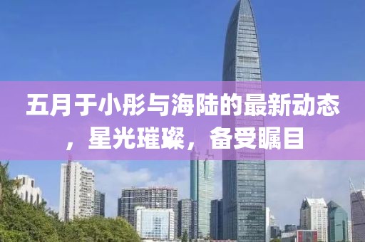 五月于小彤与海陆的最新动态，星光璀璨，备受瞩目