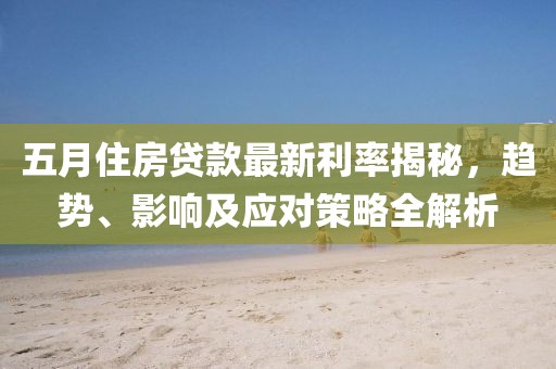 五月住房贷款最新利率揭秘，趋势、影响及应对策略全解析