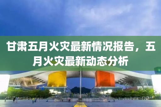 甘肃五月火灾最新情况报告，五月火灾最新动态分析
